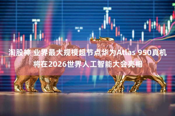 淘股神 业界最大规模超节点华为Atlas 950真机将在2026世界人工智能大会亮相