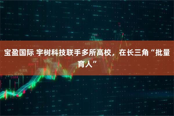 宝盈国际 宇树科技联手多所高校，在长三角“批量育人”