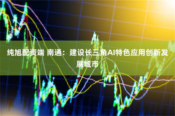 纯旭配资端 南通：建设长三角AI特色应用创新发展城市