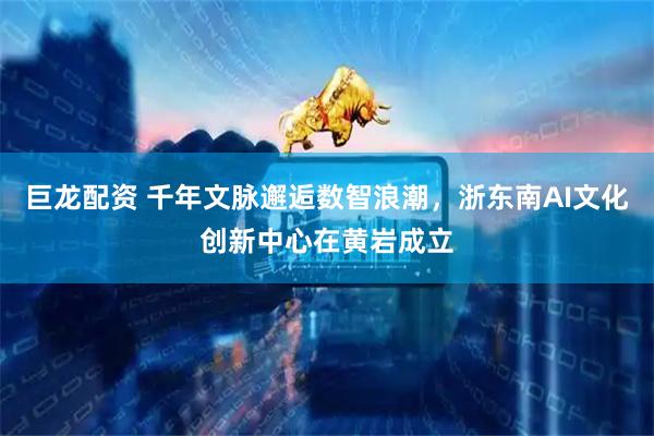 巨龙配资 千年文脉邂逅数智浪潮，浙东南AI文化创新中心在黄岩成立