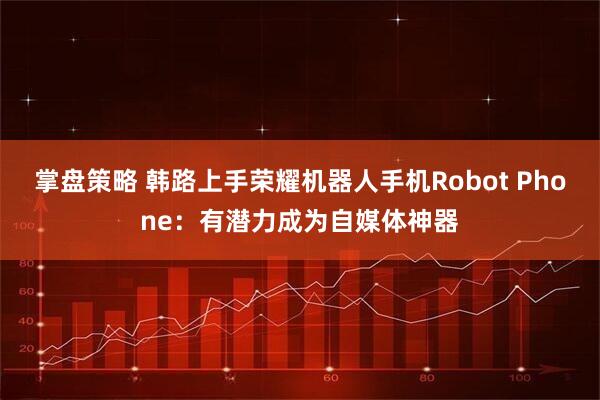 掌盘策略 韩路上手荣耀机器人手机Robot Phone:有潜力成为自媒体神器