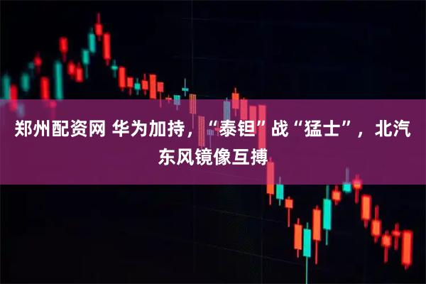 郑州配资网 华为加持，“泰钽”战“猛士”，北汽东风镜像互搏