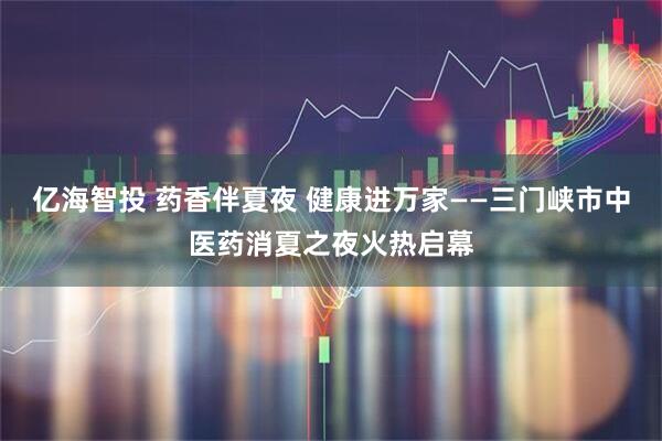 亿海智投 药香伴夏夜 健康进万家——三门峡市中医药消夏之夜火热启幕