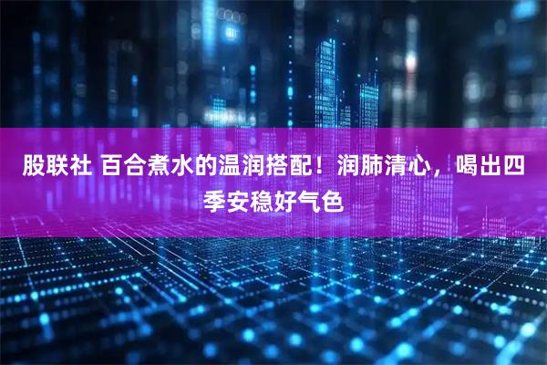 股联社 百合煮水的温润搭配！润肺清心，喝出四季安稳好气色
