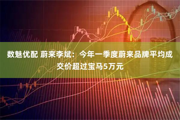数魅优配 蔚来李斌：今年一季度蔚来品牌平均成交价超过宝马5万元