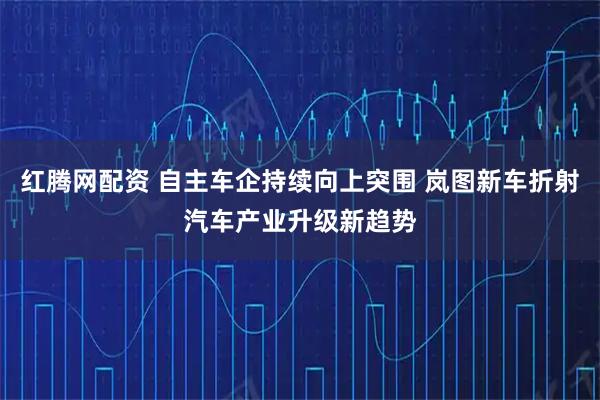 红腾网配资 自主车企持续向上突围 岚图新车折射汽车产业升级新趋势