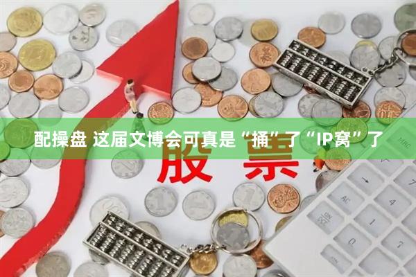 配操盘 这届文博会可真是“捅”了“IP窝”了