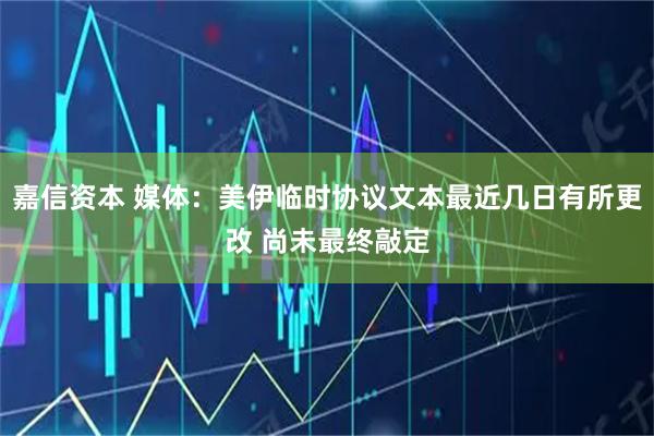 嘉信资本 媒体：美伊临时协议文本最近几日有所更改 尚未最终敲定