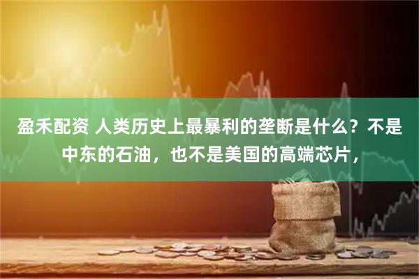 盈禾配资 人类历史上最暴利的垄断是什么？不是中东的石油，也不是美国的高端芯片，