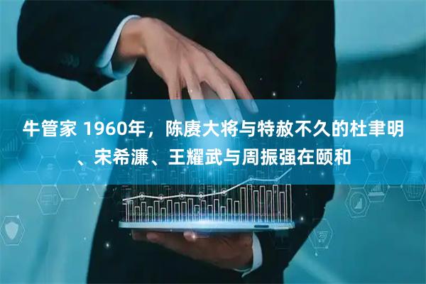 牛管家 1960年，陈赓大将与特赦不久的杜聿明、宋希濂、王耀武与周振强在颐和