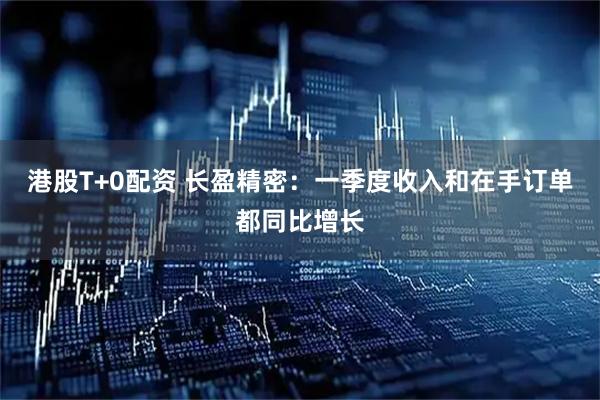 港股T+0配资 长盈精密：一季度收入和在手订单都同比增长