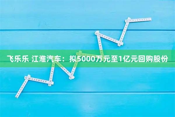 飞乐乐 江淮汽车：拟5000万元至1亿元回购股份
