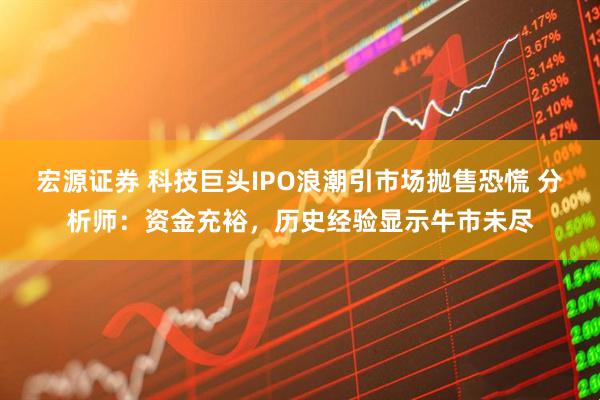 宏源证券 科技巨头IPO浪潮引市场抛售恐慌 分析师：资金充裕，历史经验显示牛市未尽