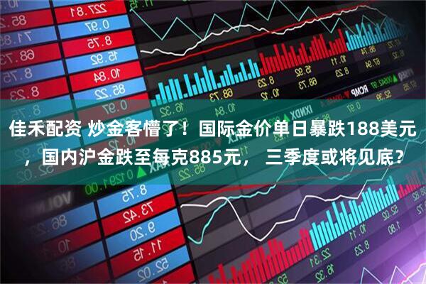 佳禾配资 炒金客懵了！国际金价单日暴跌188美元，国内沪金跌至每克885元， 三季度或将见底？