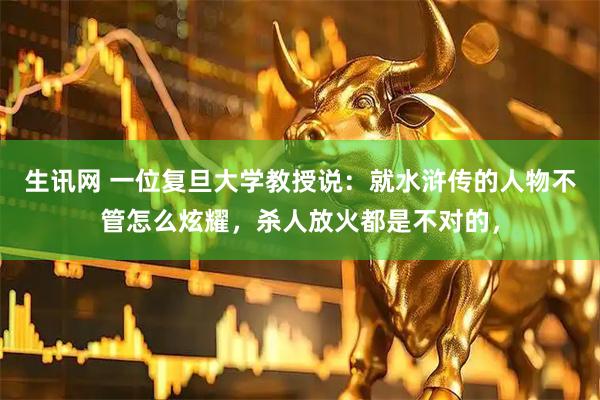 生讯网 一位复旦大学教授说:就水浒传的人物不管怎么炫耀,杀人放火都是不对的,