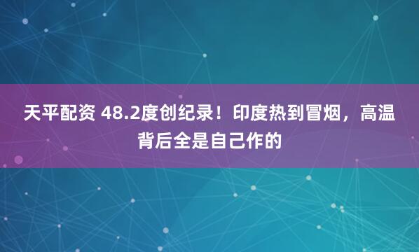 天平配资 48.2度创纪录！印度热到冒烟，高温背后全是自己作的