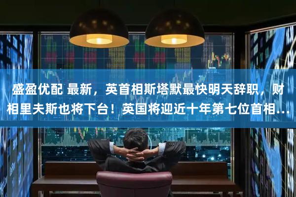 盛盈优配 最新，英首相斯塔默最快明天辞职，财相里夫斯也将下台！英国将迎近十年第七位首相…