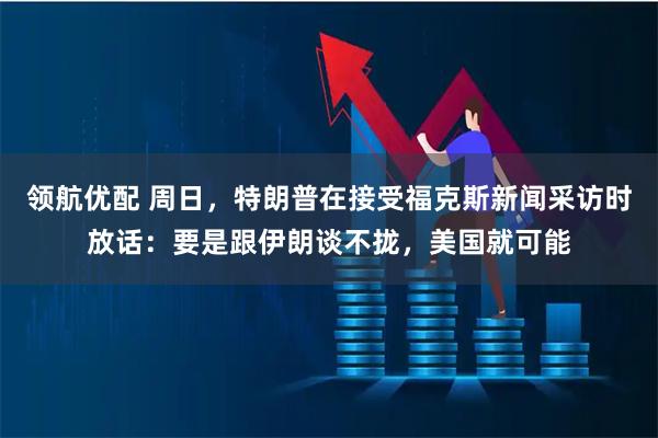 领航优配 周日，特朗普在接受福克斯新闻采访时放话：要是跟伊朗谈不拢，美国就可能