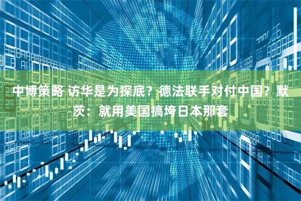 中博策略 访华是为探底？德法联手对付中国？默茨：就用美国搞垮日本那套