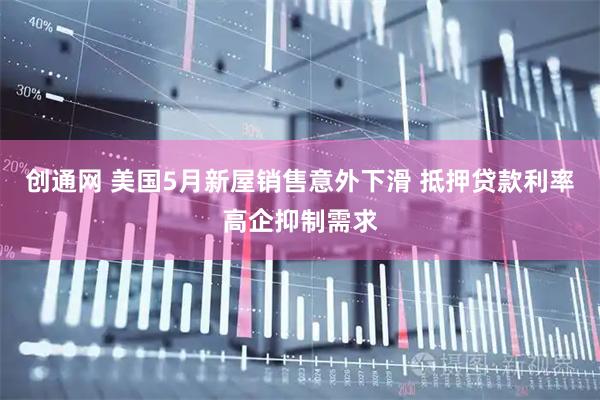 创通网 美国5月新屋销售意外下滑 抵押贷款利率高企抑制需求
