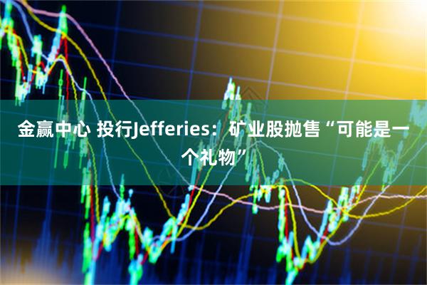 金赢中心 投行Jefferies：矿业股抛售“可能是一个礼物”