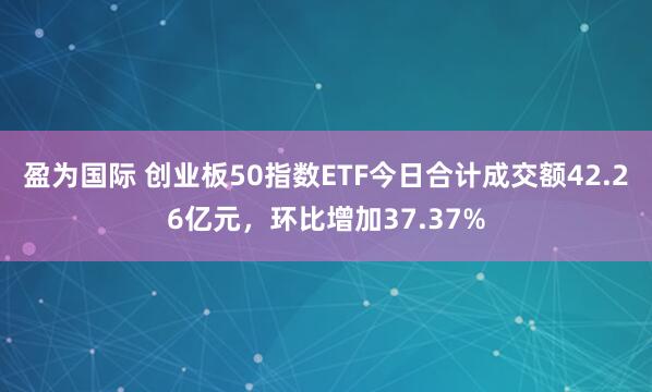 盈为国际 创业板50指数ETF今日合计成交额42.26亿元，环比增加37.37%