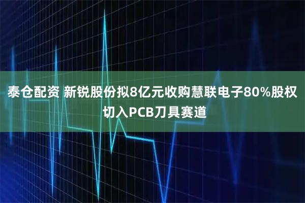 泰仓配资 新锐股份拟8亿元收购慧联电子80%股权 切入PCB刀具赛道