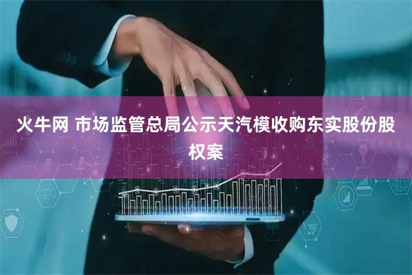 火牛网 市场监管总局公示天汽模收购东实股份股权案