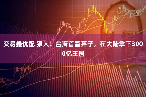 交易鑫优配 狠人！台湾首富弃子，在大陆拿下3000亿王国