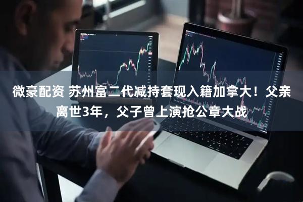 微豪配资 苏州富二代减持套现入籍加拿大！父亲离世3年，父子曾上演抢公章大战