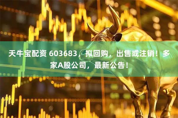 天牛宝配资 603683，拟回购，出售或注销！多家A股公司，最新公告！