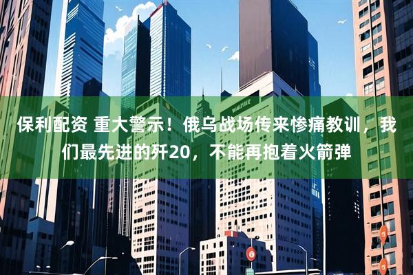 保利配资 重大警示！俄乌战场传来惨痛教训，我们最先进的歼20，不能再抱着火箭弹