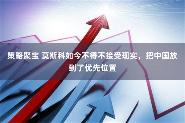 策略聚宝 莫斯科如今不得不接受现实，把中国放到了优先位置
