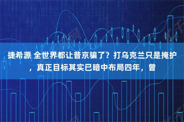 捷希源 全世界都让普京骗了？打乌克兰只是掩护，真正目标其实已暗中布局四年，曾