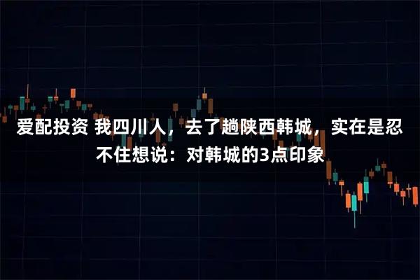 爱配投资 我四川人，去了趟陕西韩城，实在是忍不住想说：对韩城的3点印象