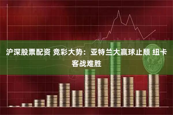 沪深股票配资 竞彩大势：亚特兰大赢球止颓 纽卡客战难胜