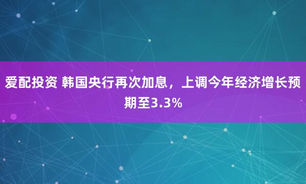 爱配投资 韩国央行再次加息，上调今年经济增长预期至3.3%