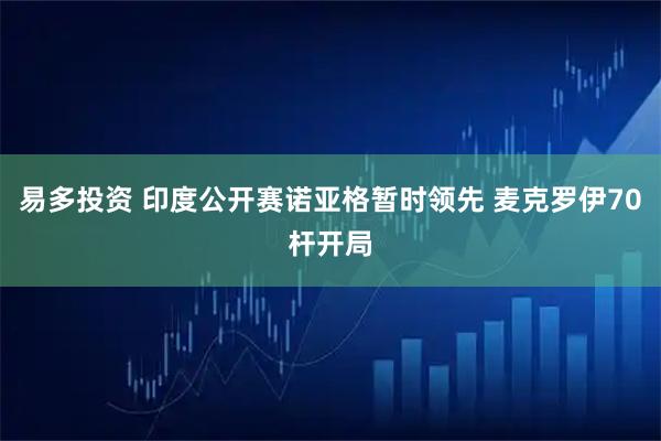 易多投资 印度公开赛诺亚格暂时领先 麦克罗伊70杆开局