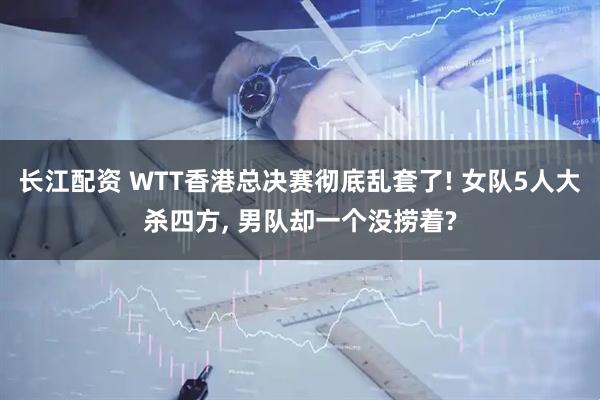 长江配资 WTT香港总决赛彻底乱套了! 女队5人大杀四方, 男队却一个没捞着?