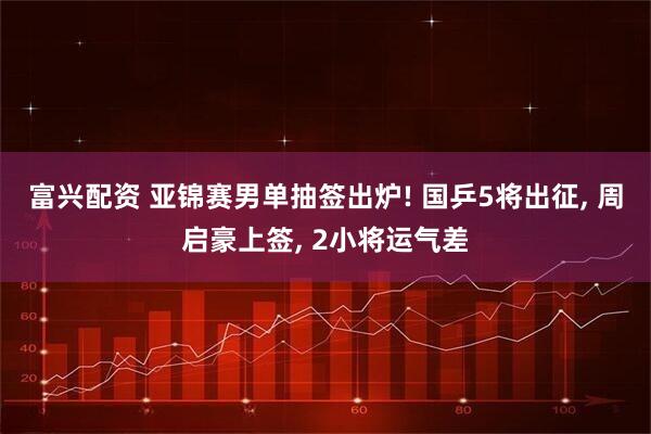 富兴配资 亚锦赛男单抽签出炉! 国乒5将出征, 周启豪上签, 2小将运气差